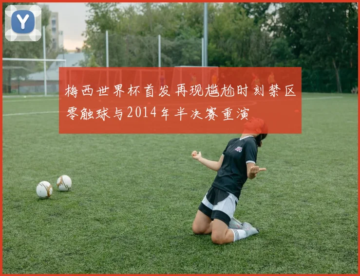 梅西世界杯首发再现尴尬时刻禁区零触球与2014年半决赛重演