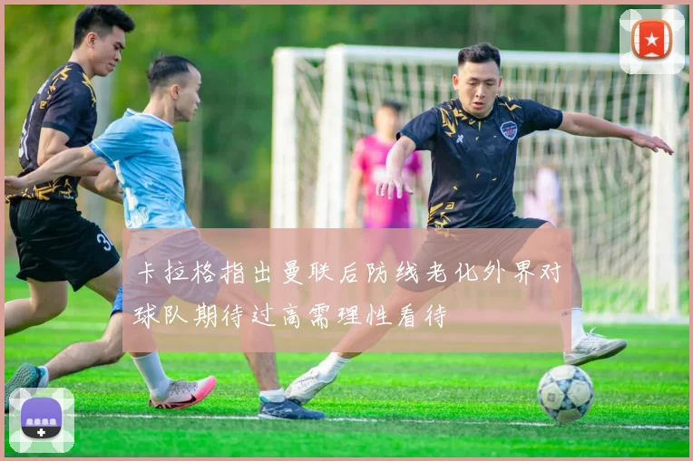 卡拉格指出曼联后防线老化外界对球队期待过高需理性看待