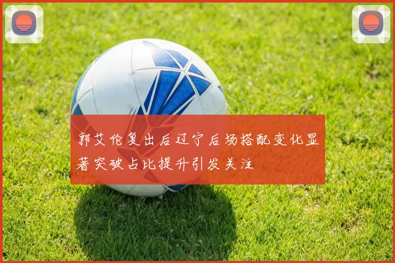 郭艾伦复出后辽宁后场搭配变化显著突破占比提升引发关注