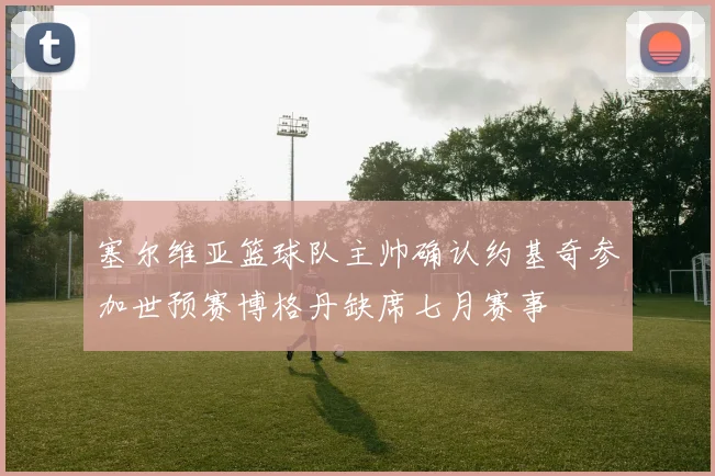 塞尔维亚篮球队主帅确认约基奇参加世预赛博格丹缺席七月赛事