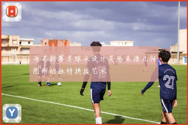 海港新赛季球衣设计灵感来源几何图形的独特拼接艺术