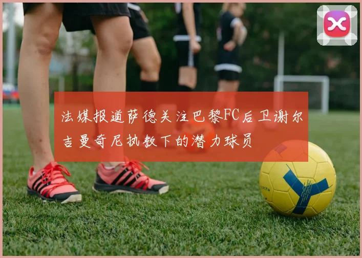 法媒报道萨德关注巴黎FC后卫谢尔吉曼奇尼执教下的潜力球员
