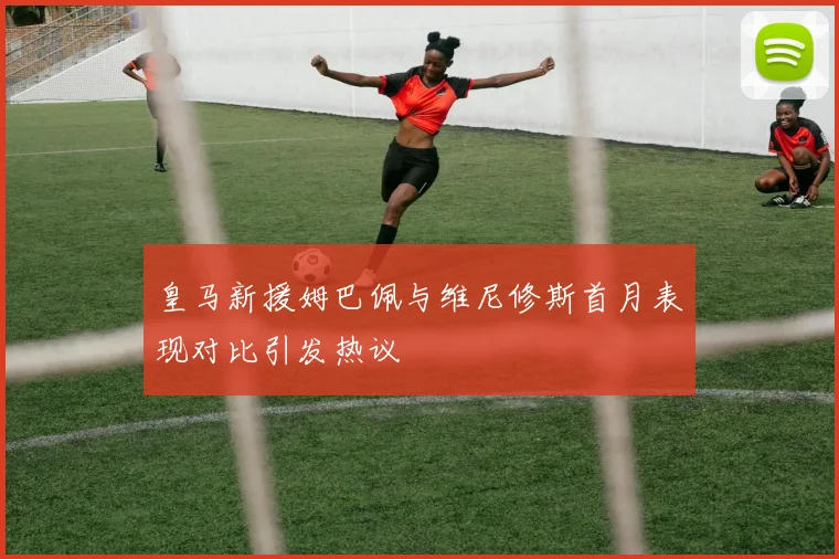 皇马新援姆巴佩与维尼修斯首月表现对比引发热议