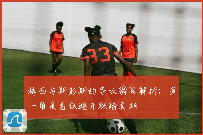 梅西与斯彭斯的争议瞬间解析：另一角度看似避开踩踏真相