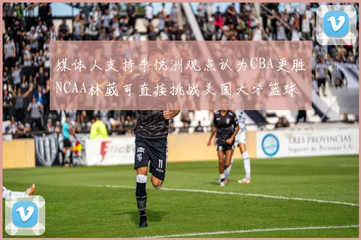 媒体人支持李悦洲观点认为CBA更胜NCAA林葳可直接挑战美国大学篮球