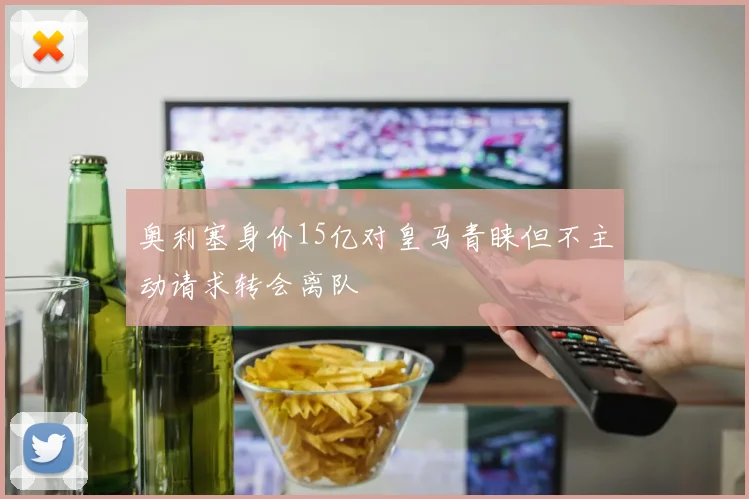奥利塞身价15亿对皇马青睐但不主动请求转会离队