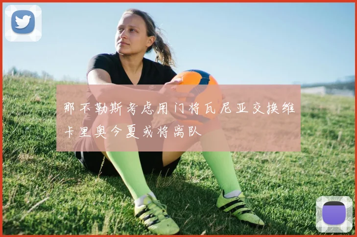 那不勒斯考虑用门将瓦尼亚交换维卡里奥今夏或将离队