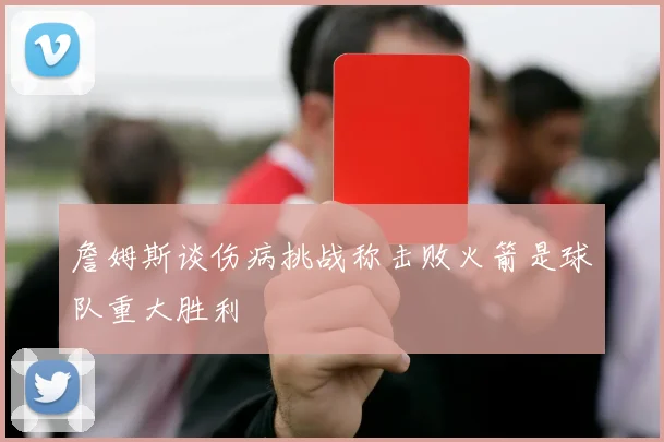 詹姆斯谈伤病挑战称击败火箭是球队重大胜利