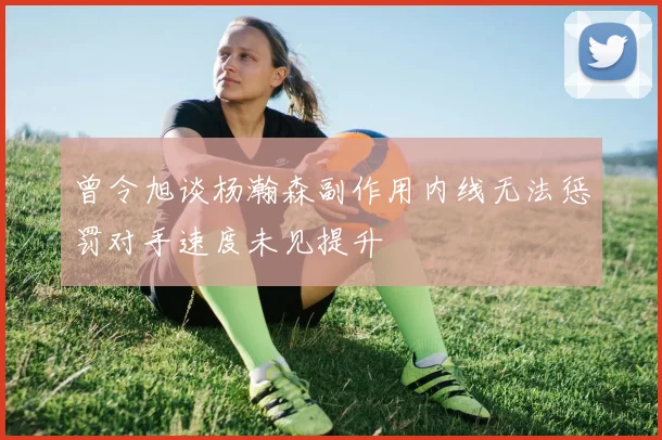 曾令旭谈杨瀚森副作用内线无法惩罚对手速度未见提升