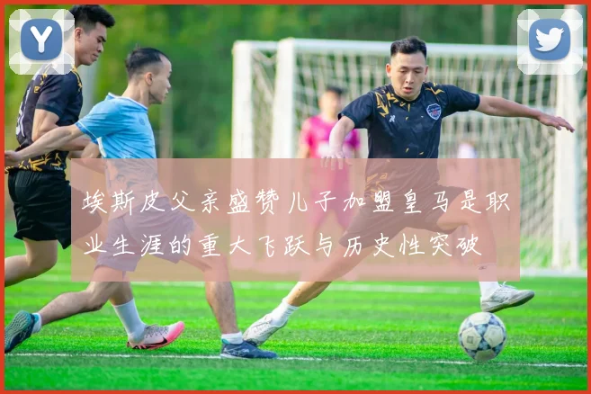 埃斯皮父亲盛赞儿子加盟皇马是职业生涯的重大飞跃与历史性突破