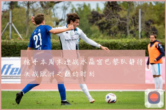 枪手本周末迎战水晶宫巴黎队静待决战欧洲之巅的时刻