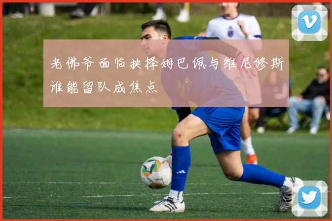 老佛爷面临抉择姆巴佩与维尼修斯谁能留队成焦点