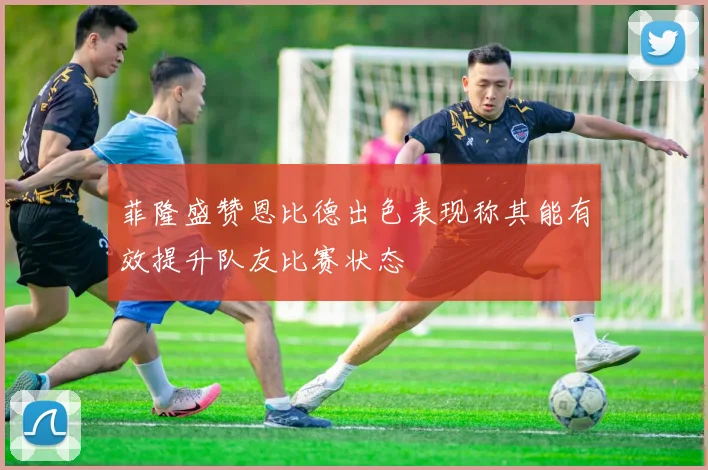 菲隆盛赞恩比德出色表现称其能有效提升队友比赛状态