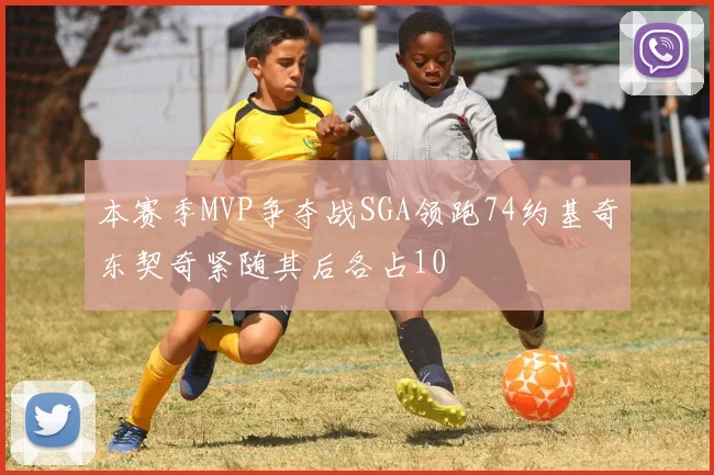 本赛季MVP争夺战SGA领跑74约基奇东契奇紧随其后各占10