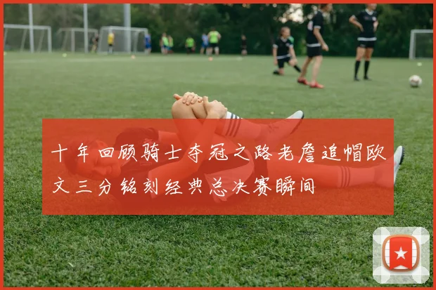 十年回顾骑士夺冠之路老詹追帽欧文三分铭刻经典总决赛瞬间