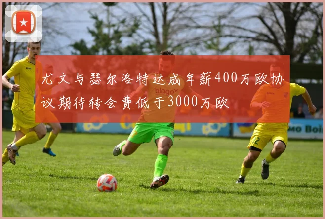 尤文与瑟尔洛特达成年薪400万欧协议期待转会费低于3000万欧