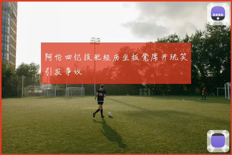阿伦回忆技犯经历坐板凳席开玩笑引发争议