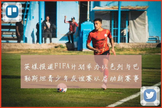 英媒报道FIFA计划举办以色列与巴勒斯坦青少年友谊赛以启动新赛事