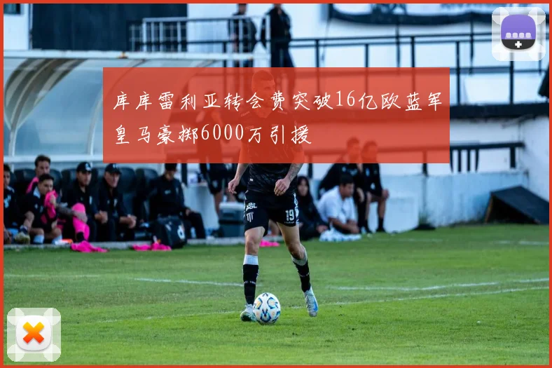 库库雷利亚转会费突破16亿欧蓝军皇马豪掷6000万引援
