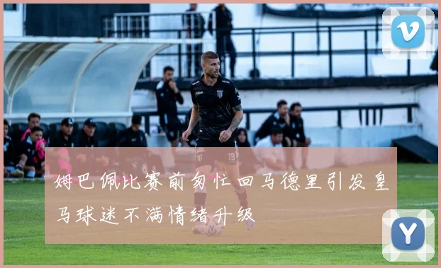 姆巴佩比赛前匆忙回马德里引发皇马球迷不满情绪升级