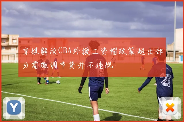 京媒解读CBA外援工资帽政策超出部分需缴调节费并不违规