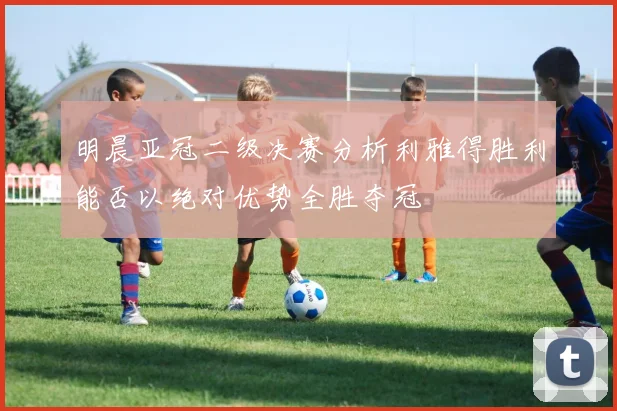 明晨亚冠二级决赛分析利雅得胜利能否以绝对优势全胜夺冠