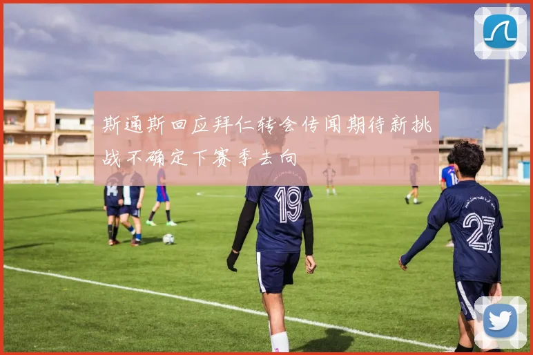 斯通斯回应拜仁转会传闻期待新挑战不确定下赛季去向