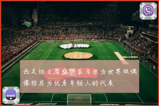 西足协主席盛赞亚马尔为世界级偶像称其为优秀年轻人的代表