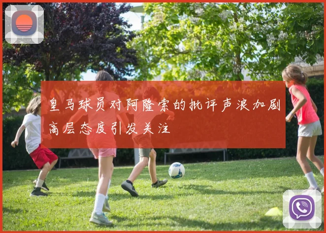 皇马球员对阿隆索的批评声浪加剧高层态度引发关注