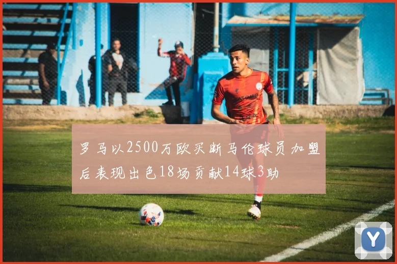 罗马以2500万欧买断马伦球员加盟后表现出色18场贡献14球3助
