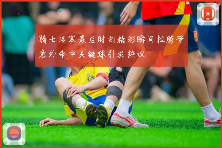骑士活塞最后时刻精彩瞬间拉胯登意外命中关键球引发热议
