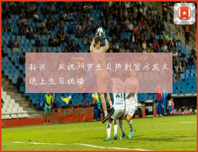 孙兴慜庆祝34岁生日热刺官方发文送上生日祝福