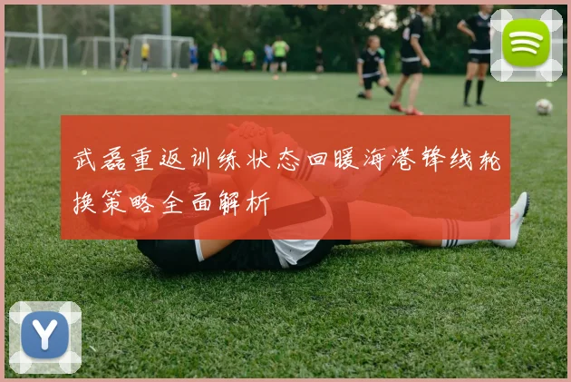 武磊重返训练状态回暖海港锋线轮换策略全面解析