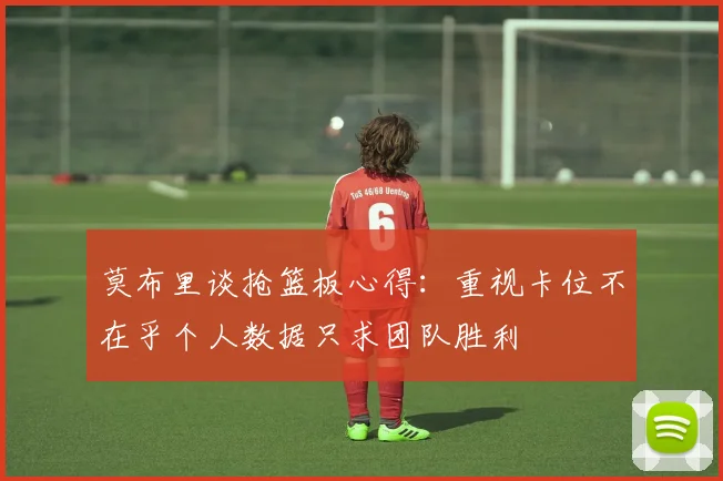 莫布里谈抢篮板心得：重视卡位不在乎个人数据只求团队胜利