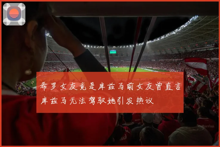 希罗女友竟是库兹马前女友曾直言库兹马无法驾驭她引发热议